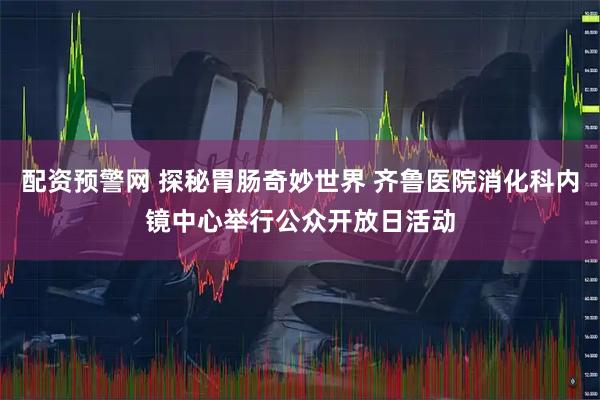 配资预警网 探秘胃肠奇妙世界 齐鲁医院消化科内镜中心举行公众开放日活动