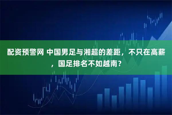 配资预警网 中国男足与湘超的差距，不只在高薪，国足排名不如越南？