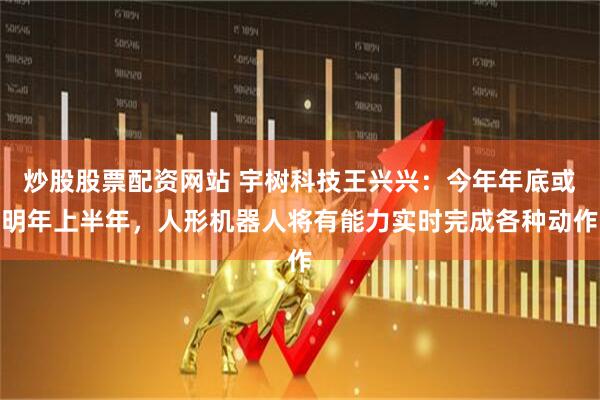 炒股股票配资网站 宇树科技王兴兴：今年年底或明年上半年，人形机器人将有能力实时完成各种动作