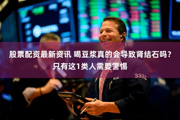 股票配资最新资讯 喝豆浆真的会导致肾结石吗？只有这1类人需要警惕