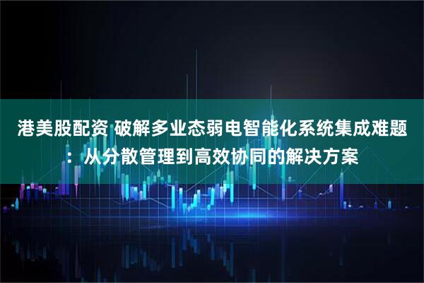 港美股配资 破解多业态弱电智能化系统集成难题：从分散管理到高效协同的解决方案