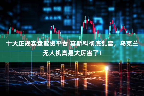 十大正规实盘配资平台 莫斯科彻底乱套，乌克兰无人机真是太厉害了！
