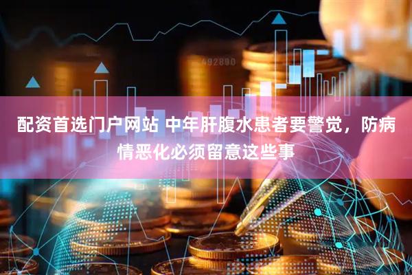 配资首选门户网站 中年肝腹水患者要警觉，防病情恶化必须留意这些事