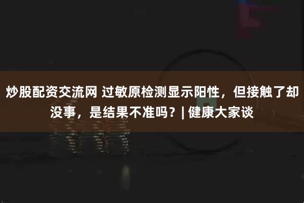 炒股配资交流网 过敏原检测显示阳性，但接触了却没事，是结果不准吗？| 健康大家谈