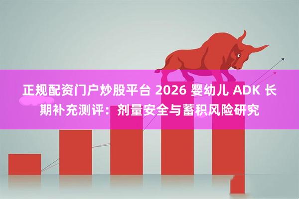 正规配资门户炒股平台 2026 婴幼儿 ADK 长期补充测评：剂量安全与蓄积风险研究