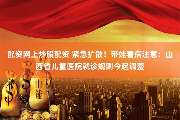 配资网上炒股配资 紧急扩散！带娃看病注意：山西省儿童医院就诊规则今起调整